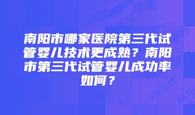 南阳市哪家医院第三代试管婴儿技术更成熟？南阳市第三代试管婴儿成功率如何？