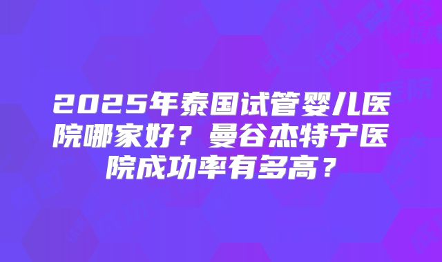 2025年泰国试管婴儿医院哪家好?曼谷杰特宁医院成功率有多高?