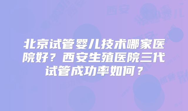 北京试管婴儿技术哪家医院好?西安生殖医院三代试管成功率如何?
