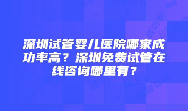 深圳试管婴儿医院哪家成功率高?深圳免费试管在线咨询哪里有?
