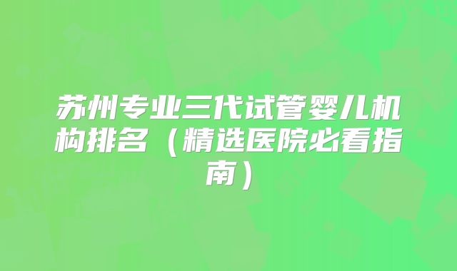 苏州专业三代试管婴儿机构排名(精选医院必看指南)