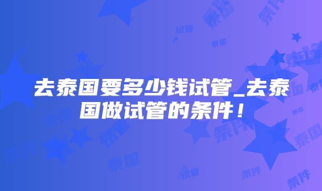 去泰国要多少钱试管_去泰国做试管的条件!