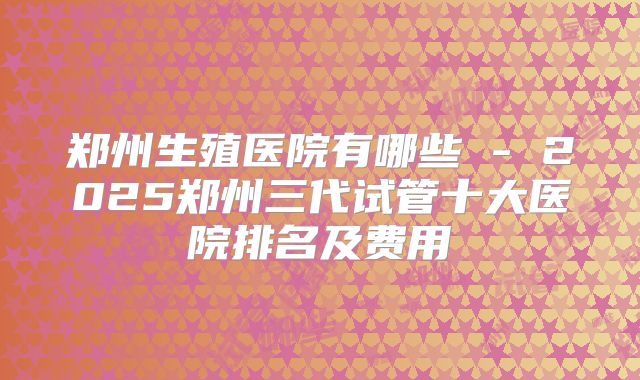 郑州生殖医院有哪些 - 2025郑州三代试管十大医院排名及费用