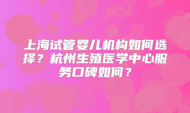 上海试管婴儿机构如何选择?杭州生殖医学中心服务口碑如何?