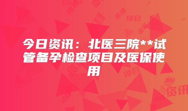 今日资讯:北医三院**试管备孕检查项目及医保使用