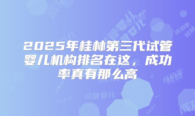2025年桂林第三代试管婴儿机构排名在这,成功率真有那么高