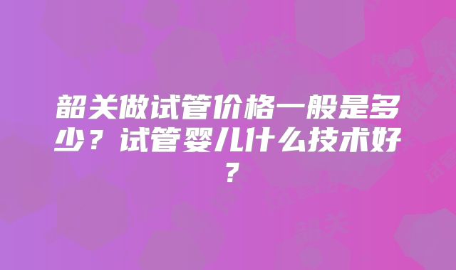 韶关做试管价格一般是多少?试管婴儿什么技术好?
