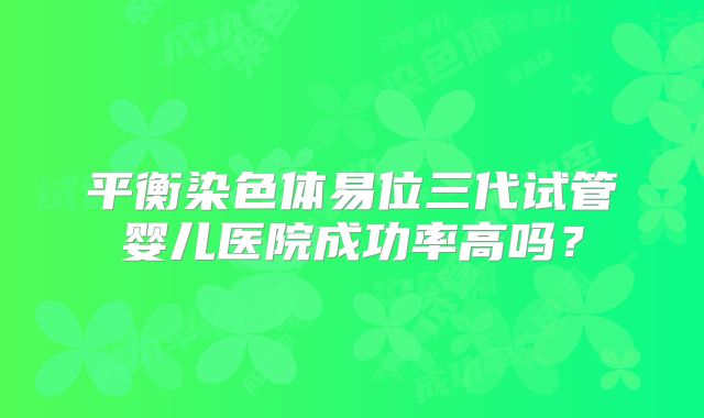 平衡染色体易位三代试管婴儿医院成功率高吗?