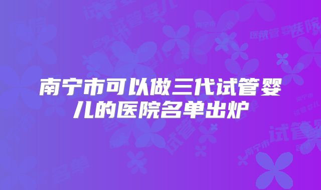 南宁市可以做三代试管婴儿的医院名单出炉