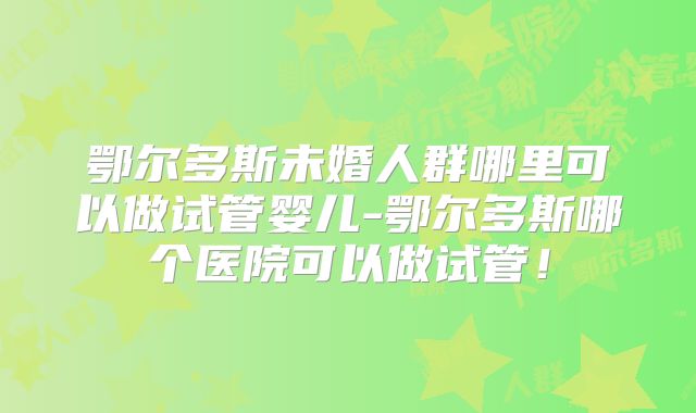 鄂尔多斯未婚人群哪里可以做试管婴儿-鄂尔多斯哪个医院可以做试管！