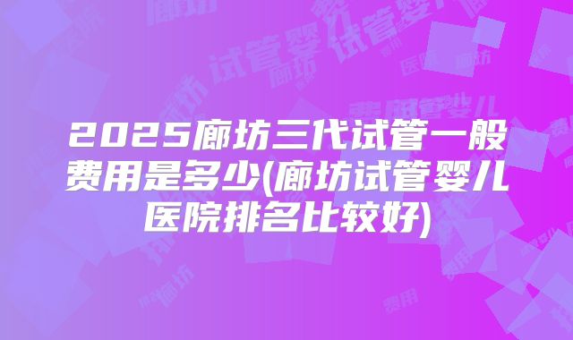 2025廊坊三代试管一般费用是多少(廊坊试管婴儿医院排名比较好)