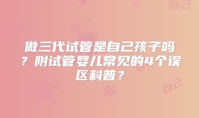 做三代试管是自己孩子吗?附试管婴儿常见的4个误区科普?