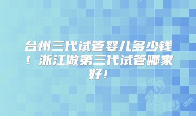 台州三代试管婴儿多少钱!浙江做第三代试管哪家好!