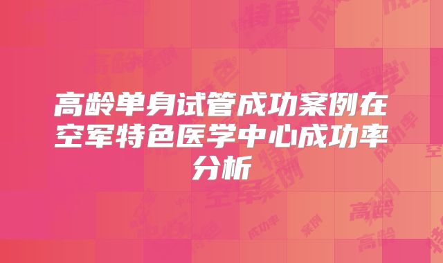 高龄单身试管成功案例在空军特色医学中心成功率分析