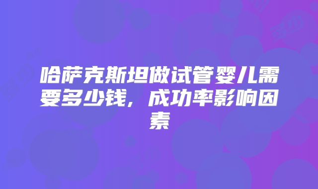 哈萨克斯坦做试管婴儿需要多少钱, 成功率影响因素