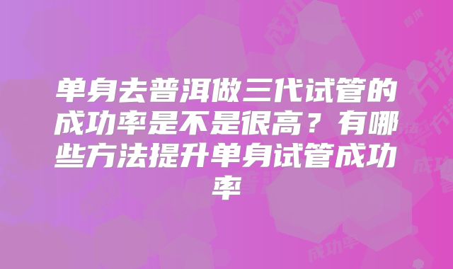 单身去普洱做三代试管的成功率是不是很高？有哪些方法提升单身试管成功率