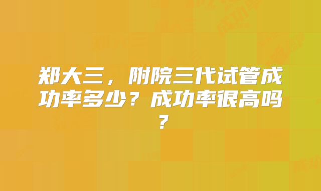 郑大三,附院三代试管成功率多少?成功率很高吗?