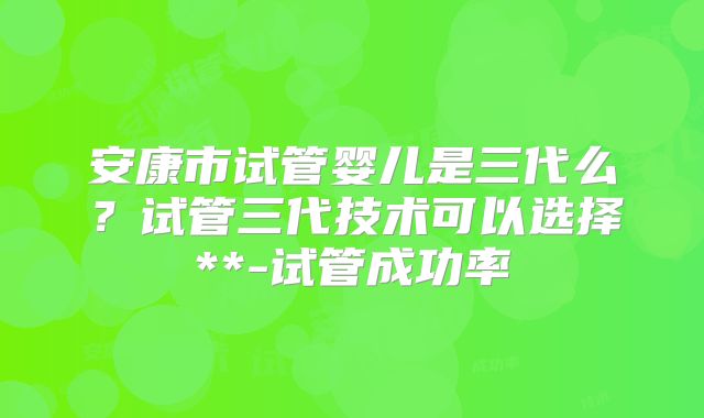 安康市试管婴儿是三代么？试管三代技术可以选择**-试管成功率