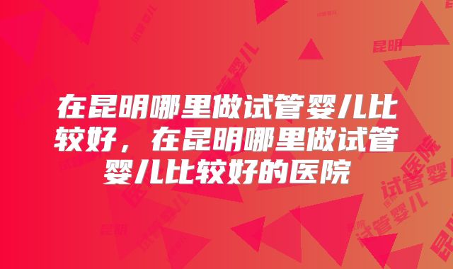 在昆明哪里做试管婴儿比较好,在昆明哪里做试管婴儿比较好的医院