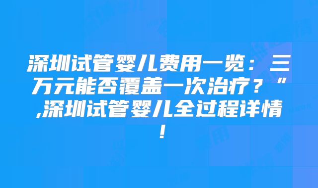 深圳试管婴儿费用一览:三万元能否覆盖一次治疗?”,深圳试管婴儿全过程详情!