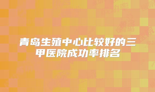 青岛生殖中心比较好的三甲医院成功率排名
