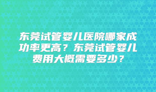 东莞试管婴儿医院哪家成功率更高?东莞试管婴儿费用大概需要多少?