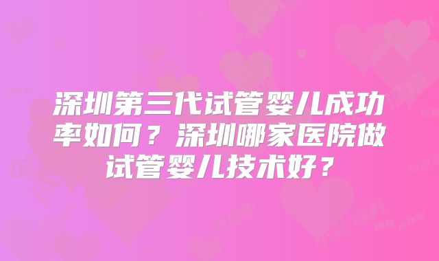 深圳第三代试管婴儿成功率如何？深圳哪家医院做试管婴儿技术好？