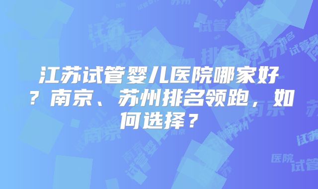 江苏试管婴儿医院哪家好?南京、苏州排名领跑,如何选择?