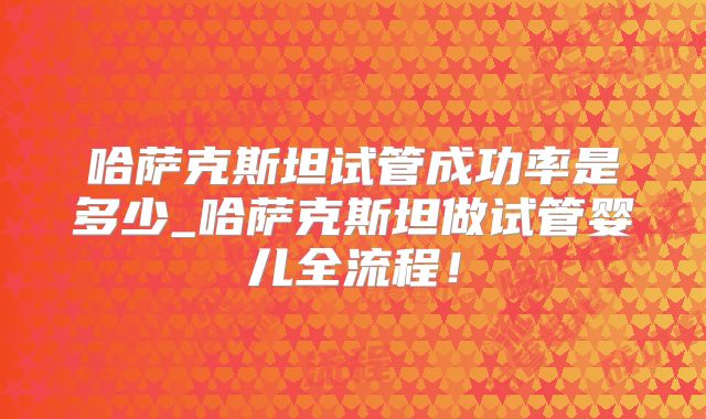 哈萨克斯坦试管成功率是多少_哈萨克斯坦做试管婴儿全流程!