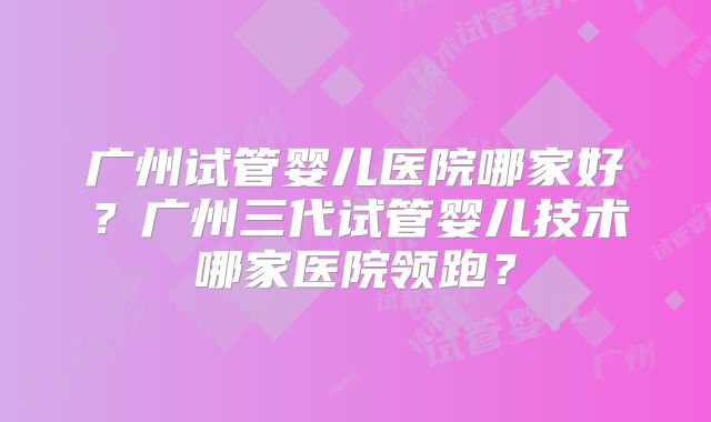 广州试管婴儿医院哪家好？广州三代试管婴儿技术哪家医院领跑？