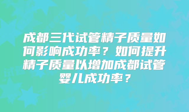 成都三代试管精子质量如何影响成功率？如何提升精子质量以增加成都试管婴儿成功率？