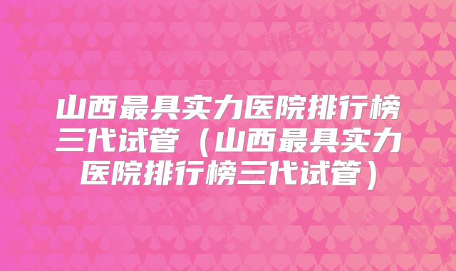 山西最具实力医院排行榜三代试管（山西最具实力医院排行榜三代试管）