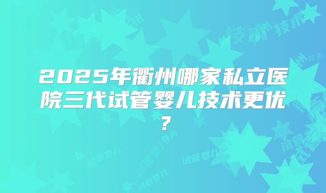 2025年衢州哪家私立医院三代试管婴儿技术更优？