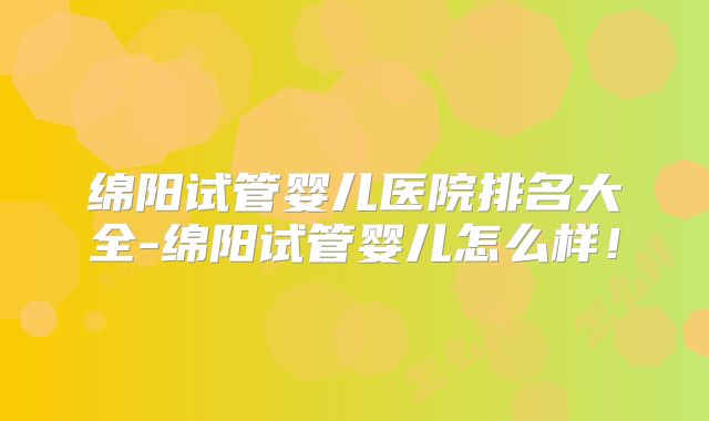 绵阳试管婴儿医院排名大全-绵阳试管婴儿怎么样！