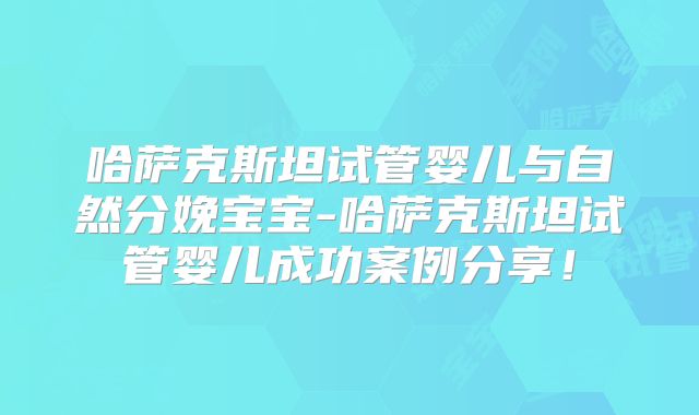 哈萨克斯坦试管婴儿与自然分娩宝宝-哈萨克斯坦试管婴儿成功案例分享!