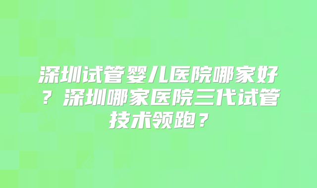 深圳试管婴儿医院哪家好?深圳哪家医院三代试管技术领跑?
