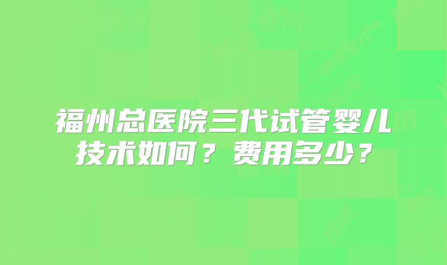 福州总医院三代试管婴儿技术如何？费用多少？