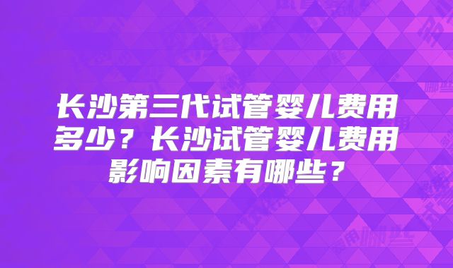长沙第三代试管婴儿费用多少？长沙试管婴儿费用影响因素有哪些？