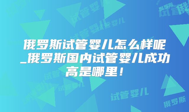 俄罗斯试管婴儿怎么样呢_俄罗斯国内试管婴儿成功高是哪里!