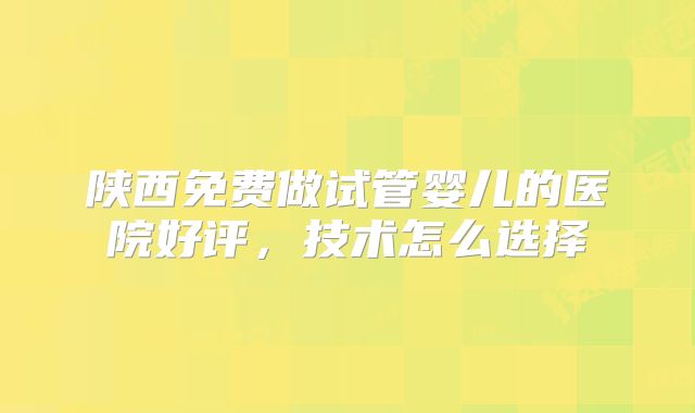 陕西免费做试管婴儿的医院好评，技术怎么选择