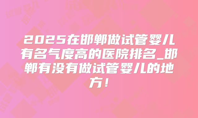 2025在邯郸做试管婴儿有名气度高的医院排名_邯郸有没有做试管婴儿的地方!