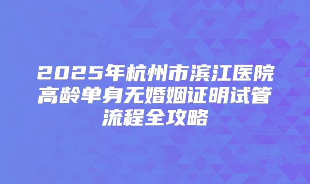 2025年杭州市滨江医院高龄单身无婚姻证明试管流程全攻略