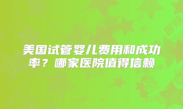 美国试管婴儿费用和成功率?哪家医院值得信赖