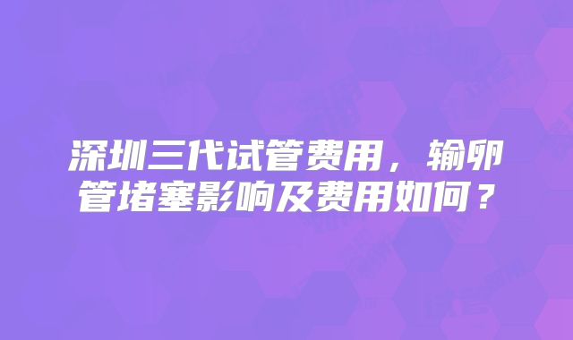 深圳三代试管费用，输卵管堵塞影响及费用如何？