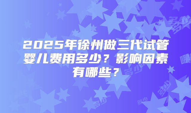 2025年徐州做三代试管婴儿费用多少？影响因素有哪些？
