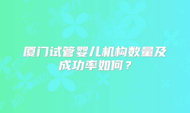 厦门试管婴儿机构数量及成功率如何?