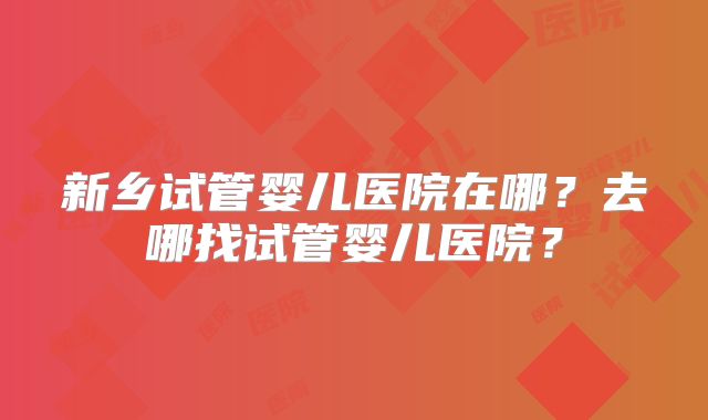 新乡试管婴儿医院在哪?去哪找试管婴儿医院?