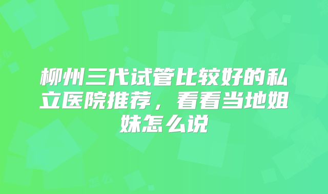 柳州三代试管比较好的私立医院推荐,看看当地姐妹怎么说