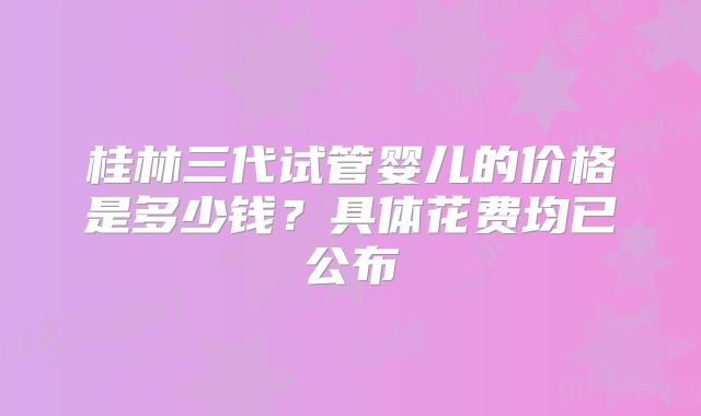 桂林三代试管婴儿的价格是多少钱?具体花费均已公布