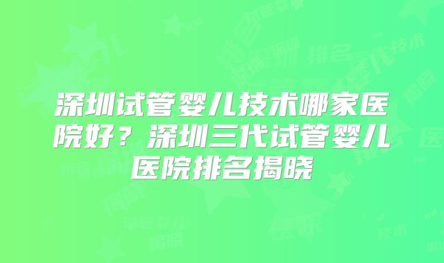 深圳试管婴儿技术哪家医院好？深圳三代试管婴儿医院排名揭晓